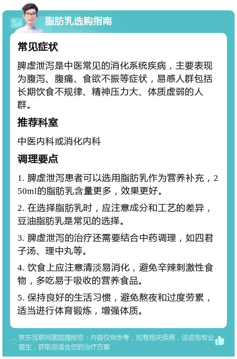 脂肪乳选购指南 常见症状 脾虚泄泻是中医常见的消化系统疾病，主要表现为腹泻、腹痛、食欲不振等症状，易感人群包括长期饮食不规律、精神压力大、体质虚弱的人群。 推荐科室 中医内科或消化内科 调理要点 1. 脾虚泄泻患者可以选用脂肪乳作为营养补充，250ml的脂肪乳含量更多，效果更好。 2. 在选择脂肪乳时，应注意成分和工艺的差异，豆油脂肪乳是常见的选择。 3. 脾虚泄泻的治疗还需要结合中药调理，如四君子汤、理中丸等。 4. 饮食上应注意清淡易消化，避免辛辣刺激性食物，多吃易于吸收的营养食品。 5. 保持良好的生活习惯，避免熬夜和过度劳累，适当进行体育锻炼，增强体质。