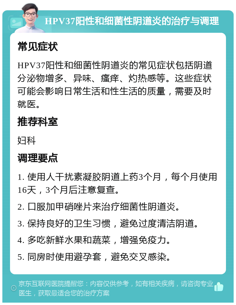 HPV37阳性和细菌性阴道炎的治疗与调理 常见症状 HPV37阳性和细菌性阴道炎的常见症状包括阴道分泌物增多、异味、瘙痒、灼热感等。这些症状可能会影响日常生活和性生活的质量，需要及时就医。 推荐科室 妇科 调理要点 1. 使用人干扰素凝胶阴道上药3个月，每个月使用16天，3个月后注意复查。 2. 口服加甲硝唑片来治疗细菌性阴道炎。 3. 保持良好的卫生习惯，避免过度清洁阴道。 4. 多吃新鲜水果和蔬菜，增强免疫力。 5. 同房时使用避孕套，避免交叉感染。