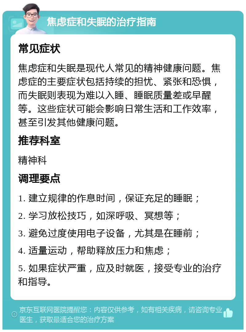 焦虑症和失眠的治疗指南 常见症状 焦虑症和失眠是现代人常见的精神健康问题。焦虑症的主要症状包括持续的担忧、紧张和恐惧，而失眠则表现为难以入睡、睡眠质量差或早醒等。这些症状可能会影响日常生活和工作效率，甚至引发其他健康问题。 推荐科室 精神科 调理要点 1. 建立规律的作息时间，保证充足的睡眠； 2. 学习放松技巧，如深呼吸、冥想等； 3. 避免过度使用电子设备，尤其是在睡前； 4. 适量运动，帮助释放压力和焦虑； 5. 如果症状严重，应及时就医，接受专业的治疗和指导。