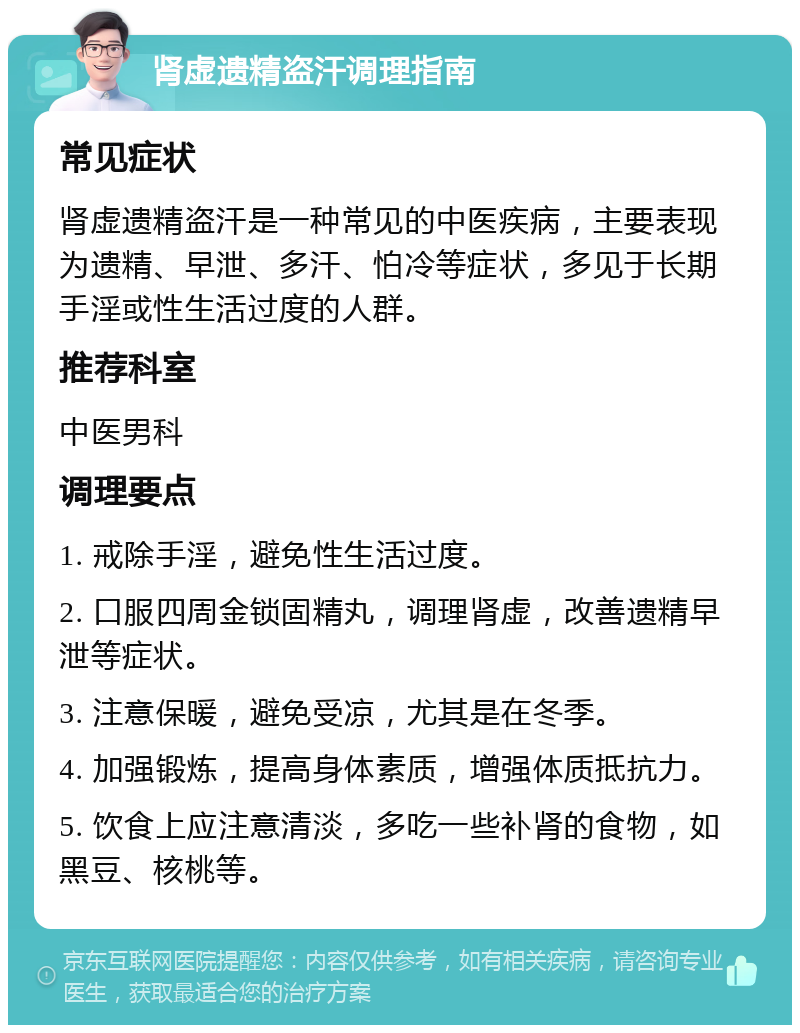 肾虚遗精盗汗调理指南 常见症状 肾虚遗精盗汗是一种常见的中医疾病，主要表现为遗精、早泄、多汗、怕冷等症状，多见于长期手淫或性生活过度的人群。 推荐科室 中医男科 调理要点 1. 戒除手淫，避免性生活过度。 2. 口服四周金锁固精丸，调理肾虚，改善遗精早泄等症状。 3. 注意保暖，避免受凉，尤其是在冬季。 4. 加强锻炼，提高身体素质，增强体质抵抗力。 5. 饮食上应注意清淡，多吃一些补肾的食物，如黑豆、核桃等。