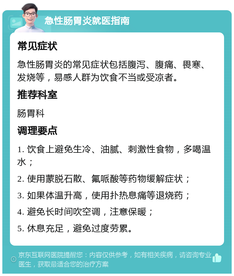 急性肠胃炎就医指南 常见症状 急性肠胃炎的常见症状包括腹泻、腹痛、畏寒、发烧等，易感人群为饮食不当或受凉者。 推荐科室 肠胃科 调理要点 1. 饮食上避免生冷、油腻、刺激性食物，多喝温水； 2. 使用蒙脱石散、氟哌酸等药物缓解症状； 3. 如果体温升高，使用扑热息痛等退烧药； 4. 避免长时间吹空调，注意保暖； 5. 休息充足，避免过度劳累。