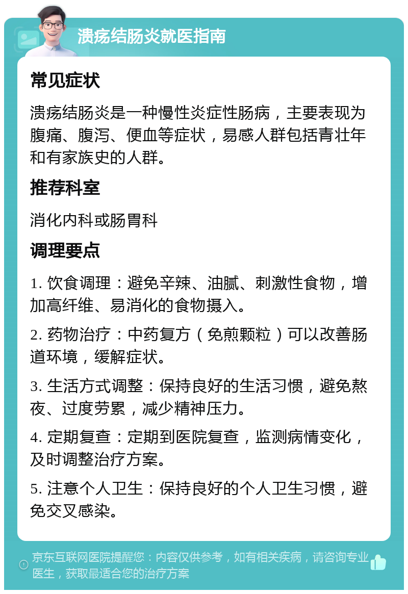 溃疡结肠炎就医指南 常见症状 溃疡结肠炎是一种慢性炎症性肠病，主要表现为腹痛、腹泻、便血等症状，易感人群包括青壮年和有家族史的人群。 推荐科室 消化内科或肠胃科 调理要点 1. 饮食调理：避免辛辣、油腻、刺激性食物，增加高纤维、易消化的食物摄入。 2. 药物治疗：中药复方（免煎颗粒）可以改善肠道环境，缓解症状。 3. 生活方式调整：保持良好的生活习惯，避免熬夜、过度劳累，减少精神压力。 4. 定期复查：定期到医院复查，监测病情变化，及时调整治疗方案。 5. 注意个人卫生：保持良好的个人卫生习惯，避免交叉感染。