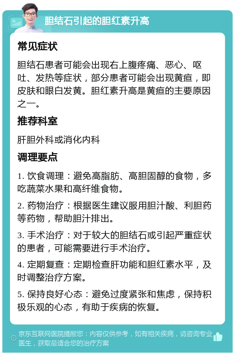 胆结石引起的胆红素升高 常见症状 胆结石患者可能会出现右上腹疼痛、恶心、呕吐、发热等症状，部分患者可能会出现黄疸，即皮肤和眼白发黄。胆红素升高是黄疸的主要原因之一。 推荐科室 肝胆外科或消化内科 调理要点 1. 饮食调理：避免高脂肪、高胆固醇的食物，多吃蔬菜水果和高纤维食物。 2. 药物治疗：根据医生建议服用胆汁酸、利胆药等药物，帮助胆汁排出。 3. 手术治疗：对于较大的胆结石或引起严重症状的患者，可能需要进行手术治疗。 4. 定期复查：定期检查肝功能和胆红素水平，及时调整治疗方案。 5. 保持良好心态：避免过度紧张和焦虑，保持积极乐观的心态，有助于疾病的恢复。