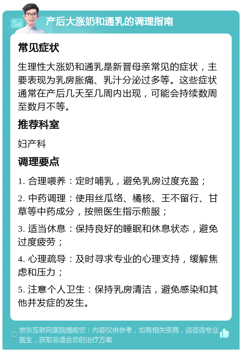 产后大涨奶和通乳的调理指南 常见症状 生理性大涨奶和通乳是新晋母亲常见的症状，主要表现为乳房胀痛、乳汁分泌过多等。这些症状通常在产后几天至几周内出现，可能会持续数周至数月不等。 推荐科室 妇产科 调理要点 1. 合理喂养：定时哺乳，避免乳房过度充盈； 2. 中药调理：使用丝瓜络、橘核、王不留行、甘草等中药成分，按照医生指示煎服； 3. 适当休息：保持良好的睡眠和休息状态，避免过度疲劳； 4. 心理疏导：及时寻求专业的心理支持，缓解焦虑和压力； 5. 注意个人卫生：保持乳房清洁，避免感染和其他并发症的发生。