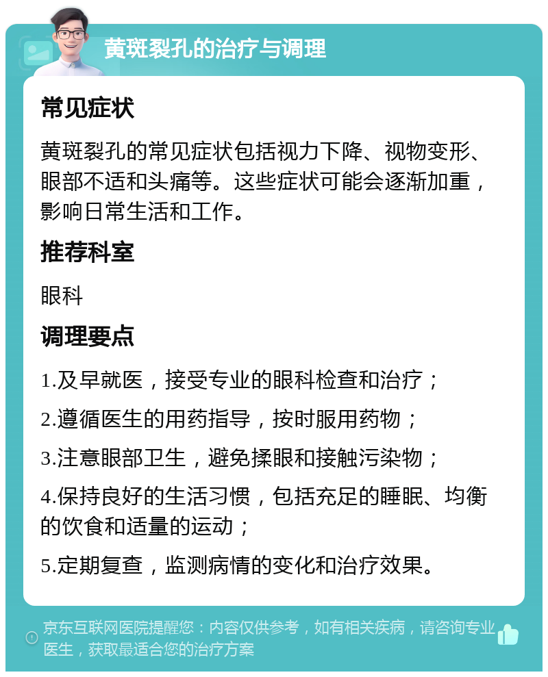 黄斑裂孔的治疗与调理 常见症状 黄斑裂孔的常见症状包括视力下降、视物变形、眼部不适和头痛等。这些症状可能会逐渐加重，影响日常生活和工作。 推荐科室 眼科 调理要点 1.及早就医，接受专业的眼科检查和治疗； 2.遵循医生的用药指导，按时服用药物； 3.注意眼部卫生，避免揉眼和接触污染物； 4.保持良好的生活习惯，包括充足的睡眠、均衡的饮食和适量的运动； 5.定期复查，监测病情的变化和治疗效果。