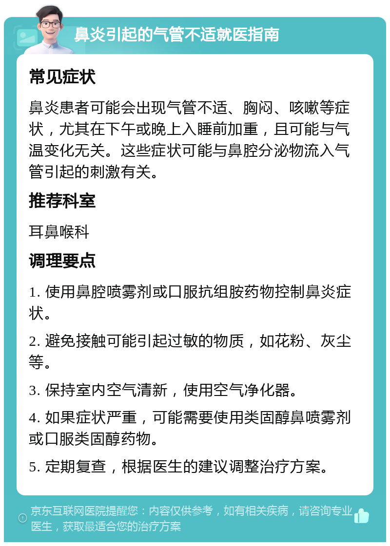 鼻炎引起的气管不适就医指南 常见症状 鼻炎患者可能会出现气管不适、胸闷、咳嗽等症状，尤其在下午或晚上入睡前加重，且可能与气温变化无关。这些症状可能与鼻腔分泌物流入气管引起的刺激有关。 推荐科室 耳鼻喉科 调理要点 1. 使用鼻腔喷雾剂或口服抗组胺药物控制鼻炎症状。 2. 避免接触可能引起过敏的物质，如花粉、灰尘等。 3. 保持室内空气清新，使用空气净化器。 4. 如果症状严重，可能需要使用类固醇鼻喷雾剂或口服类固醇药物。 5. 定期复查，根据医生的建议调整治疗方案。