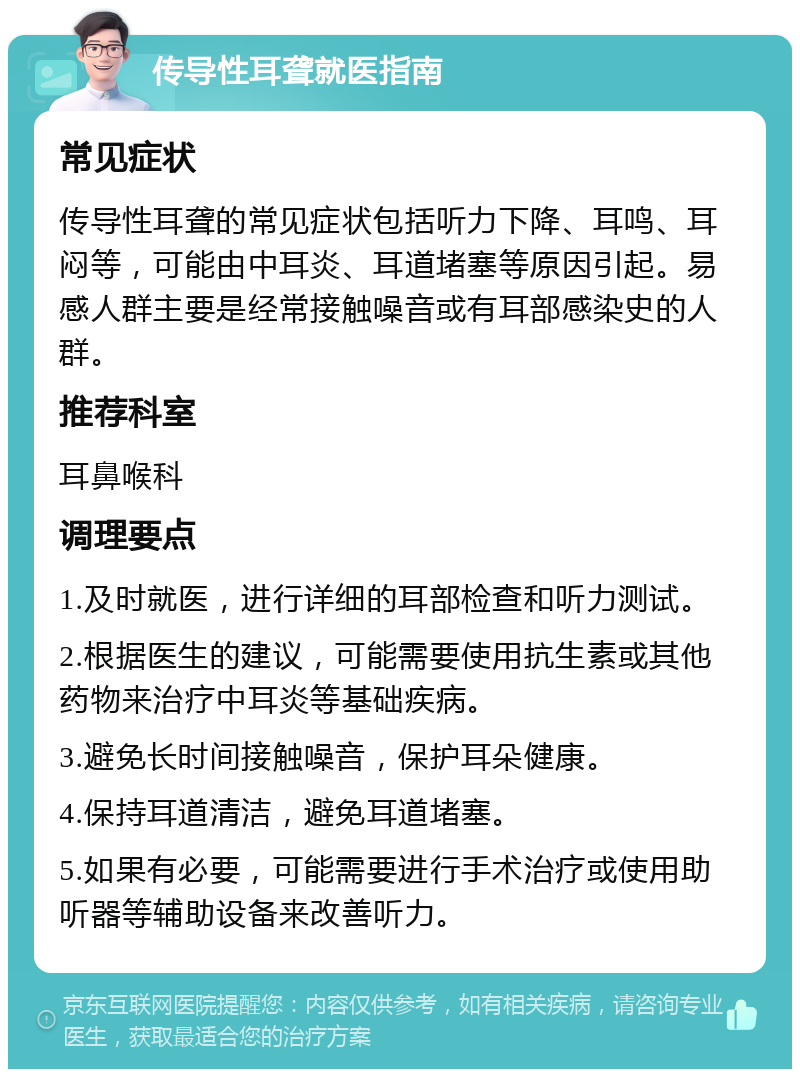 传导性耳聋就医指南 常见症状 传导性耳聋的常见症状包括听力下降、耳鸣、耳闷等，可能由中耳炎、耳道堵塞等原因引起。易感人群主要是经常接触噪音或有耳部感染史的人群。 推荐科室 耳鼻喉科 调理要点 1.及时就医，进行详细的耳部检查和听力测试。 2.根据医生的建议，可能需要使用抗生素或其他药物来治疗中耳炎等基础疾病。 3.避免长时间接触噪音，保护耳朵健康。 4.保持耳道清洁，避免耳道堵塞。 5.如果有必要，可能需要进行手术治疗或使用助听器等辅助设备来改善听力。