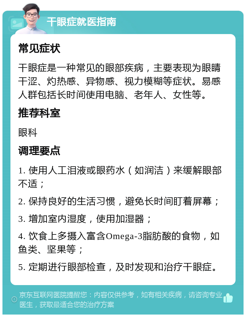 干眼症就医指南 常见症状 干眼症是一种常见的眼部疾病，主要表现为眼睛干涩、灼热感、异物感、视力模糊等症状。易感人群包括长时间使用电脑、老年人、女性等。 推荐科室 眼科 调理要点 1. 使用人工泪液或眼药水（如润洁）来缓解眼部不适； 2. 保持良好的生活习惯，避免长时间盯着屏幕； 3. 增加室内湿度，使用加湿器； 4. 饮食上多摄入富含Omega-3脂肪酸的食物，如鱼类、坚果等； 5. 定期进行眼部检查，及时发现和治疗干眼症。