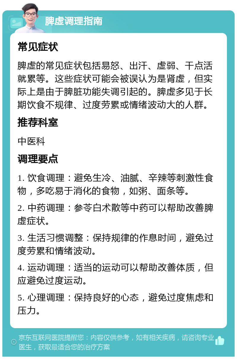 脾虚调理指南 常见症状 脾虚的常见症状包括易怒、出汗、虚弱、干点活就累等。这些症状可能会被误认为是肾虚，但实际上是由于脾脏功能失调引起的。脾虚多见于长期饮食不规律、过度劳累或情绪波动大的人群。 推荐科室 中医科 调理要点 1. 饮食调理：避免生冷、油腻、辛辣等刺激性食物，多吃易于消化的食物，如粥、面条等。 2. 中药调理：参苓白术散等中药可以帮助改善脾虚症状。 3. 生活习惯调整：保持规律的作息时间，避免过度劳累和情绪波动。 4. 运动调理：适当的运动可以帮助改善体质，但应避免过度运动。 5. 心理调理：保持良好的心态，避免过度焦虑和压力。