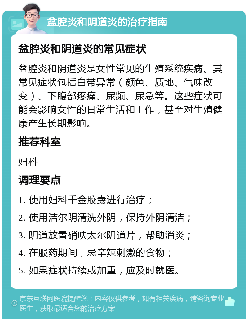 盆腔炎和阴道炎的治疗指南 盆腔炎和阴道炎的常见症状 盆腔炎和阴道炎是女性常见的生殖系统疾病。其常见症状包括白带异常（颜色、质地、气味改变）、下腹部疼痛、尿频、尿急等。这些症状可能会影响女性的日常生活和工作，甚至对生殖健康产生长期影响。 推荐科室 妇科 调理要点 1. 使用妇科千金胶囊进行治疗； 2. 使用洁尔阴清洗外阴，保持外阴清洁； 3. 阴道放置硝呋太尔阴道片，帮助消炎； 4. 在服药期间，忌辛辣刺激的食物； 5. 如果症状持续或加重，应及时就医。