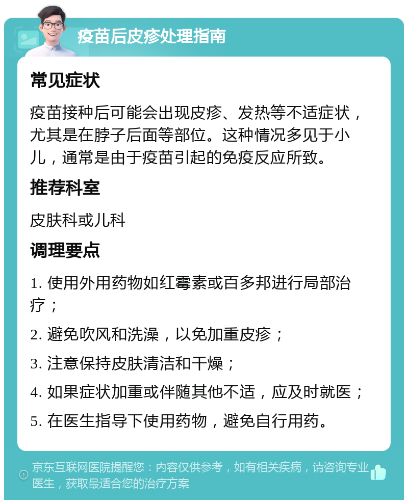 疫苗后皮疹处理指南 常见症状 疫苗接种后可能会出现皮疹、发热等不适症状，尤其是在脖子后面等部位。这种情况多见于小儿，通常是由于疫苗引起的免疫反应所致。 推荐科室 皮肤科或儿科 调理要点 1. 使用外用药物如红霉素或百多邦进行局部治疗； 2. 避免吹风和洗澡，以免加重皮疹； 3. 注意保持皮肤清洁和干燥； 4. 如果症状加重或伴随其他不适，应及时就医； 5. 在医生指导下使用药物，避免自行用药。