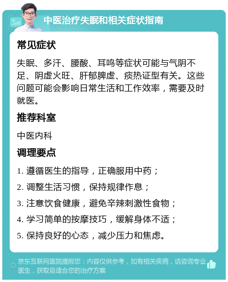 中医治疗失眠和相关症状指南 常见症状 失眠、多汗、腰酸、耳鸣等症状可能与气阴不足、阴虚火旺、肝郁脾虚、痰热证型有关。这些问题可能会影响日常生活和工作效率，需要及时就医。 推荐科室 中医内科 调理要点 1. 遵循医生的指导，正确服用中药； 2. 调整生活习惯，保持规律作息； 3. 注意饮食健康，避免辛辣刺激性食物； 4. 学习简单的按摩技巧，缓解身体不适； 5. 保持良好的心态，减少压力和焦虑。