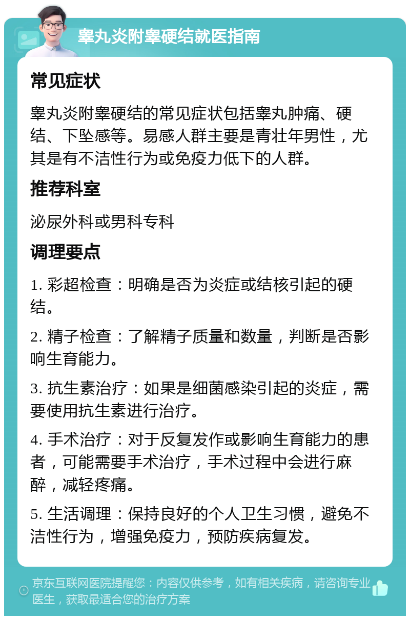 睾丸炎附睾硬结就医指南 常见症状 睾丸炎附睾硬结的常见症状包括睾丸肿痛、硬结、下坠感等。易感人群主要是青壮年男性，尤其是有不洁性行为或免疫力低下的人群。 推荐科室 泌尿外科或男科专科 调理要点 1. 彩超检查：明确是否为炎症或结核引起的硬结。 2. 精子检查：了解精子质量和数量，判断是否影响生育能力。 3. 抗生素治疗：如果是细菌感染引起的炎症，需要使用抗生素进行治疗。 4. 手术治疗：对于反复发作或影响生育能力的患者，可能需要手术治疗，手术过程中会进行麻醉，减轻疼痛。 5. 生活调理：保持良好的个人卫生习惯，避免不洁性行为，增强免疫力，预防疾病复发。