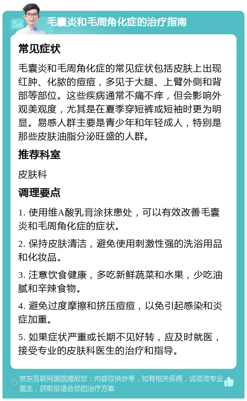 毛囊炎和毛周角化症的治疗指南 常见症状 毛囊炎和毛周角化症的常见症状包括皮肤上出现红肿、化脓的痘痘，多见于大腿、上臂外侧和背部等部位。这些疾病通常不痛不痒，但会影响外观美观度，尤其是在夏季穿短裤或短袖时更为明显。易感人群主要是青少年和年轻成人，特别是那些皮肤油脂分泌旺盛的人群。 推荐科室 皮肤科 调理要点 1. 使用维A酸乳膏涂抹患处，可以有效改善毛囊炎和毛周角化症的症状。 2. 保持皮肤清洁，避免使用刺激性强的洗浴用品和化妆品。 3. 注意饮食健康，多吃新鲜蔬菜和水果，少吃油腻和辛辣食物。 4. 避免过度摩擦和挤压痘痘，以免引起感染和炎症加重。 5. 如果症状严重或长期不见好转，应及时就医，接受专业的皮肤科医生的治疗和指导。