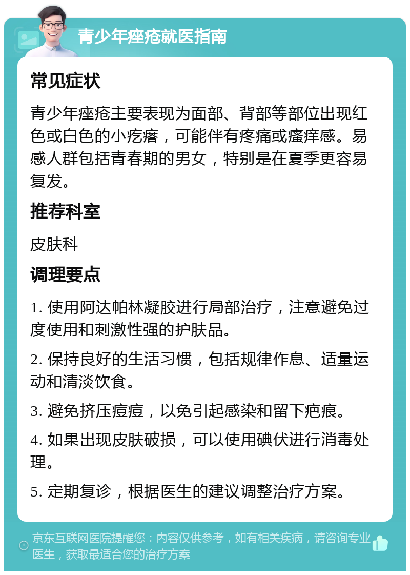 青少年痤疮就医指南 常见症状 青少年痤疮主要表现为面部、背部等部位出现红色或白色的小疙瘩，可能伴有疼痛或瘙痒感。易感人群包括青春期的男女，特别是在夏季更容易复发。 推荐科室 皮肤科 调理要点 1. 使用阿达帕林凝胶进行局部治疗，注意避免过度使用和刺激性强的护肤品。 2. 保持良好的生活习惯，包括规律作息、适量运动和清淡饮食。 3. 避免挤压痘痘，以免引起感染和留下疤痕。 4. 如果出现皮肤破损，可以使用碘伏进行消毒处理。 5. 定期复诊，根据医生的建议调整治疗方案。