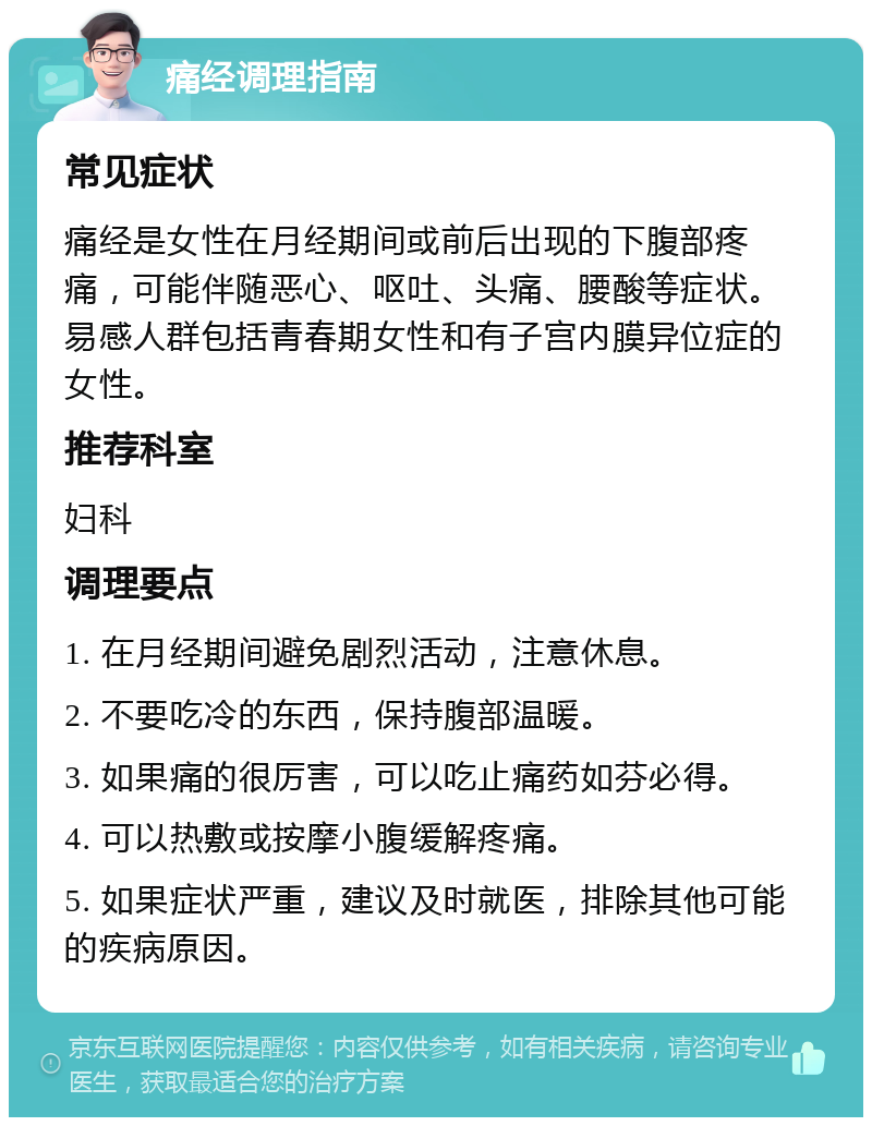 痛经调理指南 常见症状 痛经是女性在月经期间或前后出现的下腹部疼痛，可能伴随恶心、呕吐、头痛、腰酸等症状。易感人群包括青春期女性和有子宫内膜异位症的女性。 推荐科室 妇科 调理要点 1. 在月经期间避免剧烈活动，注意休息。 2. 不要吃冷的东西，保持腹部温暖。 3. 如果痛的很厉害，可以吃止痛药如芬必得。 4. 可以热敷或按摩小腹缓解疼痛。 5. 如果症状严重，建议及时就医，排除其他可能的疾病原因。