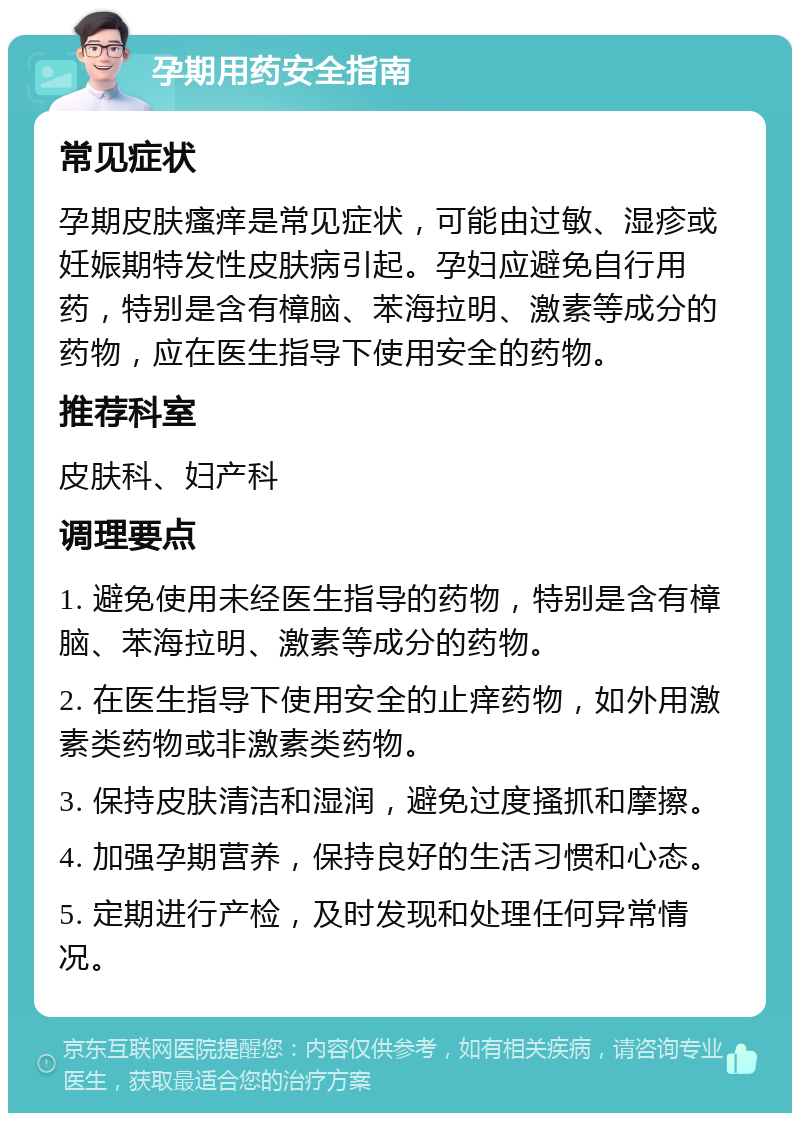 孕期用药安全指南 常见症状 孕期皮肤瘙痒是常见症状，可能由过敏、湿疹或妊娠期特发性皮肤病引起。孕妇应避免自行用药，特别是含有樟脑、苯海拉明、激素等成分的药物，应在医生指导下使用安全的药物。 推荐科室 皮肤科、妇产科 调理要点 1. 避免使用未经医生指导的药物，特别是含有樟脑、苯海拉明、激素等成分的药物。 2. 在医生指导下使用安全的止痒药物，如外用激素类药物或非激素类药物。 3. 保持皮肤清洁和湿润，避免过度搔抓和摩擦。 4. 加强孕期营养，保持良好的生活习惯和心态。 5. 定期进行产检，及时发现和处理任何异常情况。