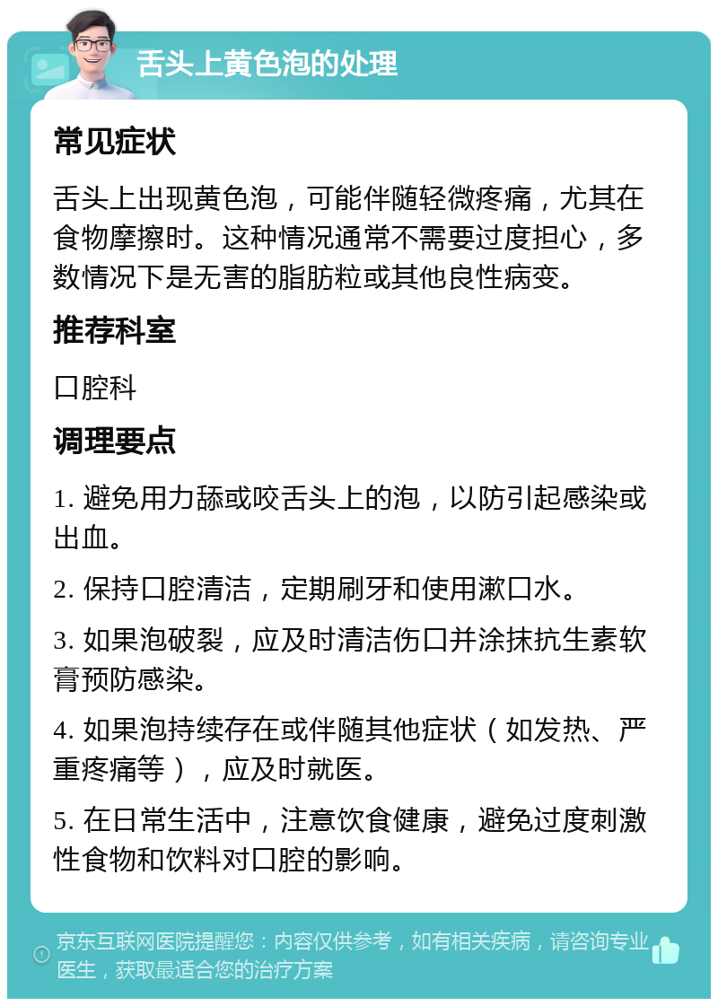 舌头上黄色泡的处理 常见症状 舌头上出现黄色泡，可能伴随轻微疼痛，尤其在食物摩擦时。这种情况通常不需要过度担心，多数情况下是无害的脂肪粒或其他良性病变。 推荐科室 口腔科 调理要点 1. 避免用力舔或咬舌头上的泡，以防引起感染或出血。 2. 保持口腔清洁，定期刷牙和使用漱口水。 3. 如果泡破裂，应及时清洁伤口并涂抹抗生素软膏预防感染。 4. 如果泡持续存在或伴随其他症状（如发热、严重疼痛等），应及时就医。 5. 在日常生活中，注意饮食健康，避免过度刺激性食物和饮料对口腔的影响。