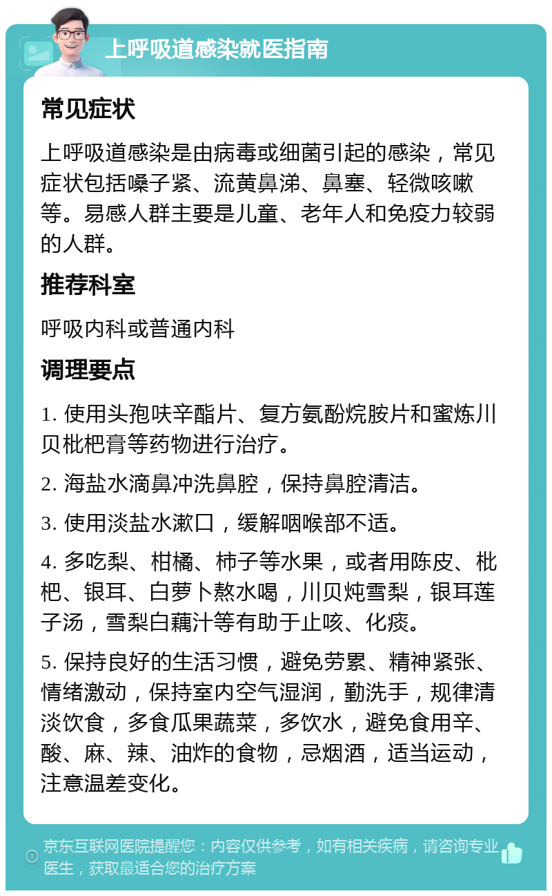 上呼吸道感染就医指南 常见症状 上呼吸道感染是由病毒或细菌引起的感染，常见症状包括嗓子紧、流黄鼻涕、鼻塞、轻微咳嗽等。易感人群主要是儿童、老年人和免疫力较弱的人群。 推荐科室 呼吸内科或普通内科 调理要点 1. 使用头孢呋辛酯片、复方氨酚烷胺片和蜜炼川贝枇杷膏等药物进行治疗。 2. 海盐水滴鼻冲洗鼻腔，保持鼻腔清洁。 3. 使用淡盐水漱口，缓解咽喉部不适。 4. 多吃梨、柑橘、柿子等水果，或者用陈皮、枇杷、银耳、白萝卜熬水喝，川贝炖雪梨，银耳莲子汤，雪梨白藕汁等有助于止咳、化痰。 5. 保持良好的生活习惯，避免劳累、精神紧张、情绪激动，保持室内空气湿润，勤洗手，规律清淡饮食，多食瓜果蔬菜，多饮水，避免食用辛、酸、麻、辣、油炸的食物，忌烟酒，适当运动，注意温差变化。