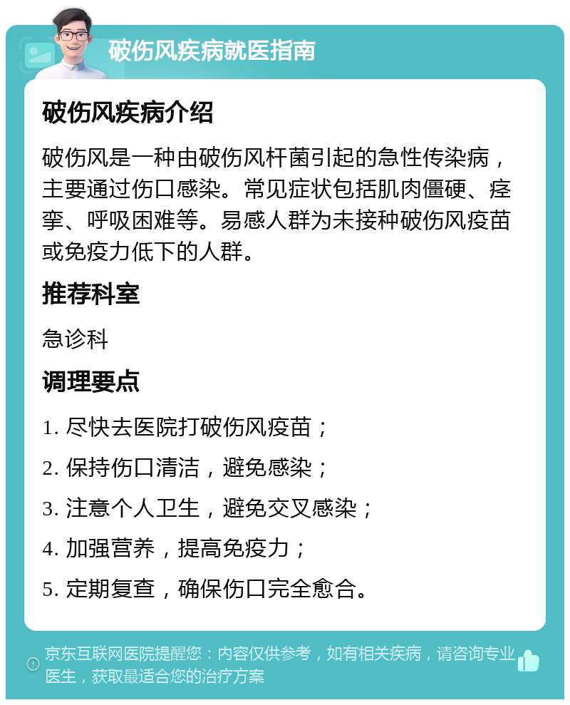 破伤风疾病就医指南 破伤风疾病介绍 破伤风是一种由破伤风杆菌引起的急性传染病，主要通过伤口感染。常见症状包括肌肉僵硬、痉挛、呼吸困难等。易感人群为未接种破伤风疫苗或免疫力低下的人群。 推荐科室 急诊科 调理要点 1. 尽快去医院打破伤风疫苗； 2. 保持伤口清洁，避免感染； 3. 注意个人卫生，避免交叉感染； 4. 加强营养，提高免疫力； 5. 定期复查，确保伤口完全愈合。