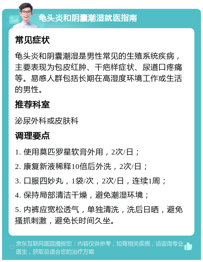 龟头炎和阴囊潮湿就医指南 常见症状 龟头炎和阴囊潮湿是男性常见的生殖系统疾病，主要表现为包皮红肿、干疤样症状、尿道口疼痛等。易感人群包括长期在高湿度环境工作或生活的男性。 推荐科室 泌尿外科或皮肤科 调理要点 1. 使用莫匹罗星软膏外用，2次/日； 2. 康复新液稀释10倍后外洗，2次/日； 3. 口服四妙丸，1袋/次，2次/日，连续1周； 4. 保持局部清洁干燥，避免潮湿环境； 5. 内裤应宽松透气，单独清洗，洗后日晒，避免搔抓刺激，避免长时间久坐。