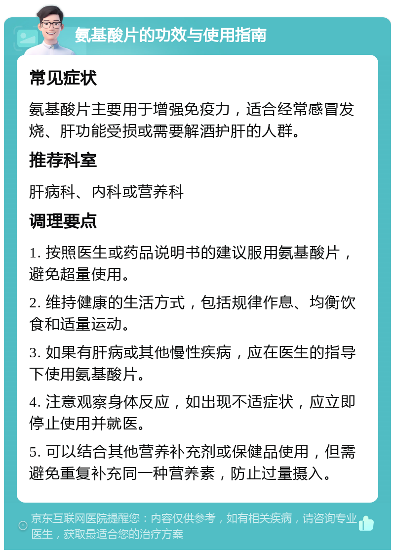 氨基酸片的功效与使用指南 常见症状 氨基酸片主要用于增强免疫力，适合经常感冒发烧、肝功能受损或需要解酒护肝的人群。 推荐科室 肝病科、内科或营养科 调理要点 1. 按照医生或药品说明书的建议服用氨基酸片，避免超量使用。 2. 维持健康的生活方式，包括规律作息、均衡饮食和适量运动。 3. 如果有肝病或其他慢性疾病，应在医生的指导下使用氨基酸片。 4. 注意观察身体反应，如出现不适症状，应立即停止使用并就医。 5. 可以结合其他营养补充剂或保健品使用，但需避免重复补充同一种营养素，防止过量摄入。