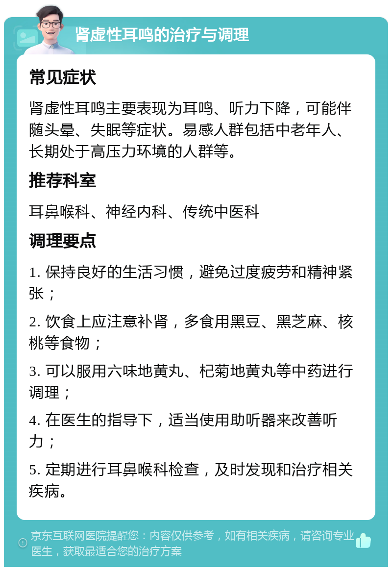 肾虚性耳鸣的治疗与调理 常见症状 肾虚性耳鸣主要表现为耳鸣、听力下降，可能伴随头晕、失眠等症状。易感人群包括中老年人、长期处于高压力环境的人群等。 推荐科室 耳鼻喉科、神经内科、传统中医科 调理要点 1. 保持良好的生活习惯，避免过度疲劳和精神紧张； 2. 饮食上应注意补肾，多食用黑豆、黑芝麻、核桃等食物； 3. 可以服用六味地黄丸、杞菊地黄丸等中药进行调理； 4. 在医生的指导下，适当使用助听器来改善听力； 5. 定期进行耳鼻喉科检查，及时发现和治疗相关疾病。