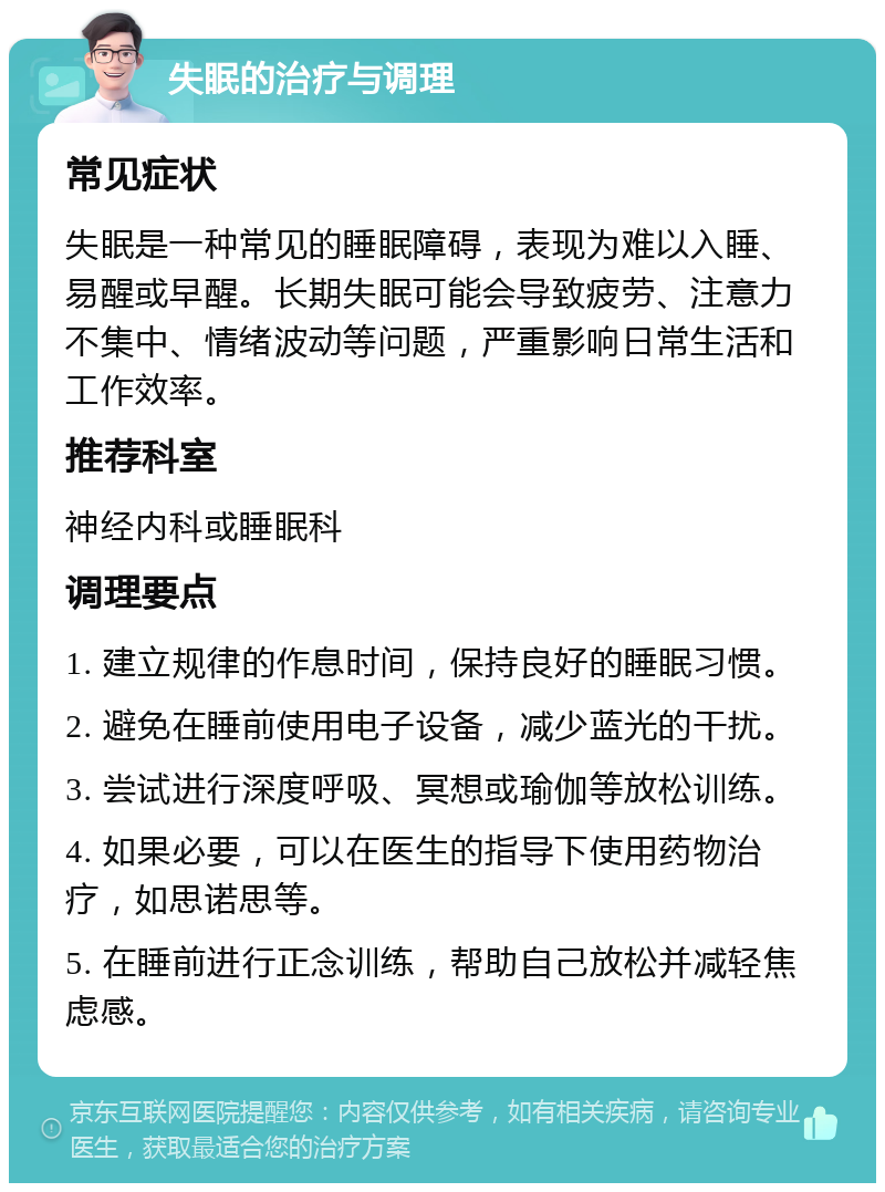 失眠的治疗与调理 常见症状 失眠是一种常见的睡眠障碍，表现为难以入睡、易醒或早醒。长期失眠可能会导致疲劳、注意力不集中、情绪波动等问题，严重影响日常生活和工作效率。 推荐科室 神经内科或睡眠科 调理要点 1. 建立规律的作息时间，保持良好的睡眠习惯。 2. 避免在睡前使用电子设备，减少蓝光的干扰。 3. 尝试进行深度呼吸、冥想或瑜伽等放松训练。 4. 如果必要，可以在医生的指导下使用药物治疗，如思诺思等。 5. 在睡前进行正念训练，帮助自己放松并减轻焦虑感。