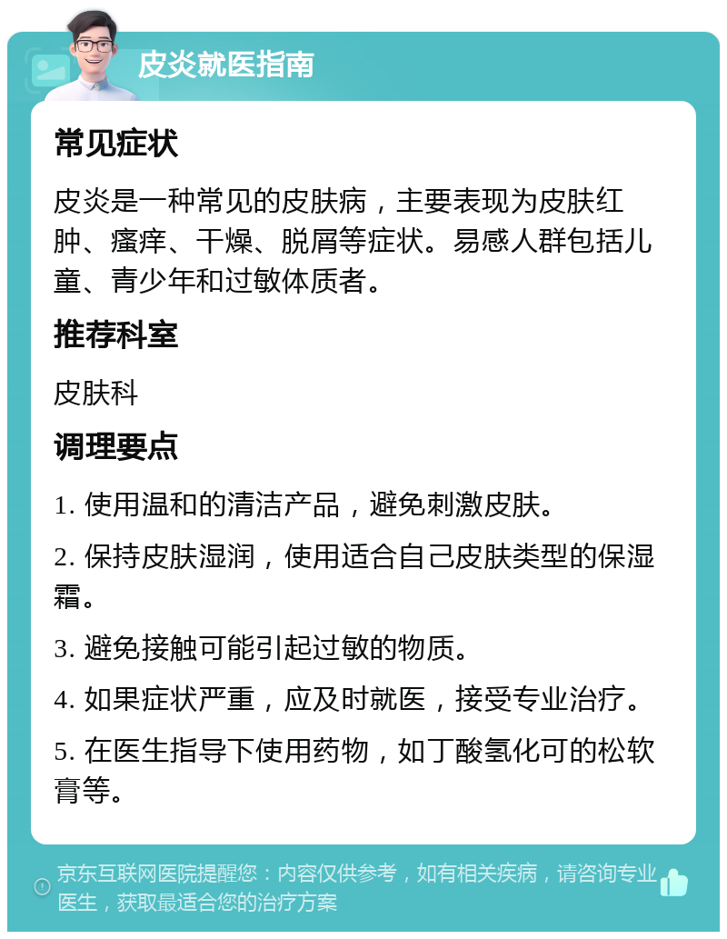 皮炎就医指南 常见症状 皮炎是一种常见的皮肤病，主要表现为皮肤红肿、瘙痒、干燥、脱屑等症状。易感人群包括儿童、青少年和过敏体质者。 推荐科室 皮肤科 调理要点 1. 使用温和的清洁产品，避免刺激皮肤。 2. 保持皮肤湿润，使用适合自己皮肤类型的保湿霜。 3. 避免接触可能引起过敏的物质。 4. 如果症状严重，应及时就医，接受专业治疗。 5. 在医生指导下使用药物，如丁酸氢化可的松软膏等。