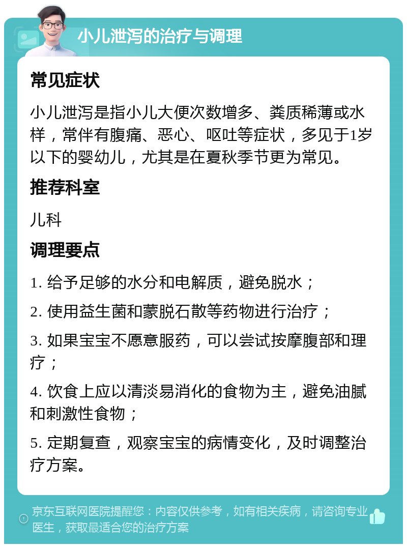 小儿泄泻的治疗与调理 常见症状 小儿泄泻是指小儿大便次数增多、粪质稀薄或水样，常伴有腹痛、恶心、呕吐等症状，多见于1岁以下的婴幼儿，尤其是在夏秋季节更为常见。 推荐科室 儿科 调理要点 1. 给予足够的水分和电解质，避免脱水； 2. 使用益生菌和蒙脱石散等药物进行治疗； 3. 如果宝宝不愿意服药，可以尝试按摩腹部和理疗； 4. 饮食上应以清淡易消化的食物为主，避免油腻和刺激性食物； 5. 定期复查，观察宝宝的病情变化，及时调整治疗方案。