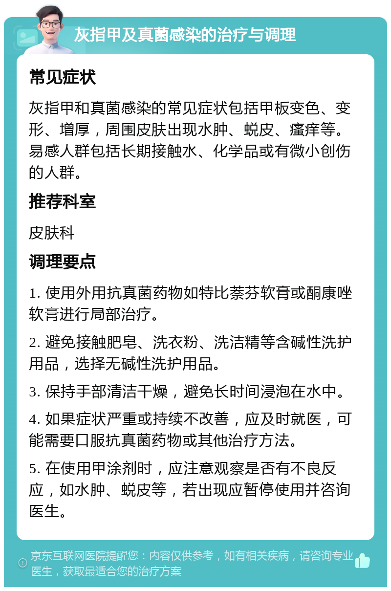 灰指甲及真菌感染的治疗与调理 常见症状 灰指甲和真菌感染的常见症状包括甲板变色、变形、增厚，周围皮肤出现水肿、蜕皮、瘙痒等。易感人群包括长期接触水、化学品或有微小创伤的人群。 推荐科室 皮肤科 调理要点 1. 使用外用抗真菌药物如特比萘芬软膏或酮康唑软膏进行局部治疗。 2. 避免接触肥皂、洗衣粉、洗洁精等含碱性洗护用品，选择无碱性洗护用品。 3. 保持手部清洁干燥，避免长时间浸泡在水中。 4. 如果症状严重或持续不改善，应及时就医，可能需要口服抗真菌药物或其他治疗方法。 5. 在使用甲涂剂时，应注意观察是否有不良反应，如水肿、蜕皮等，若出现应暂停使用并咨询医生。