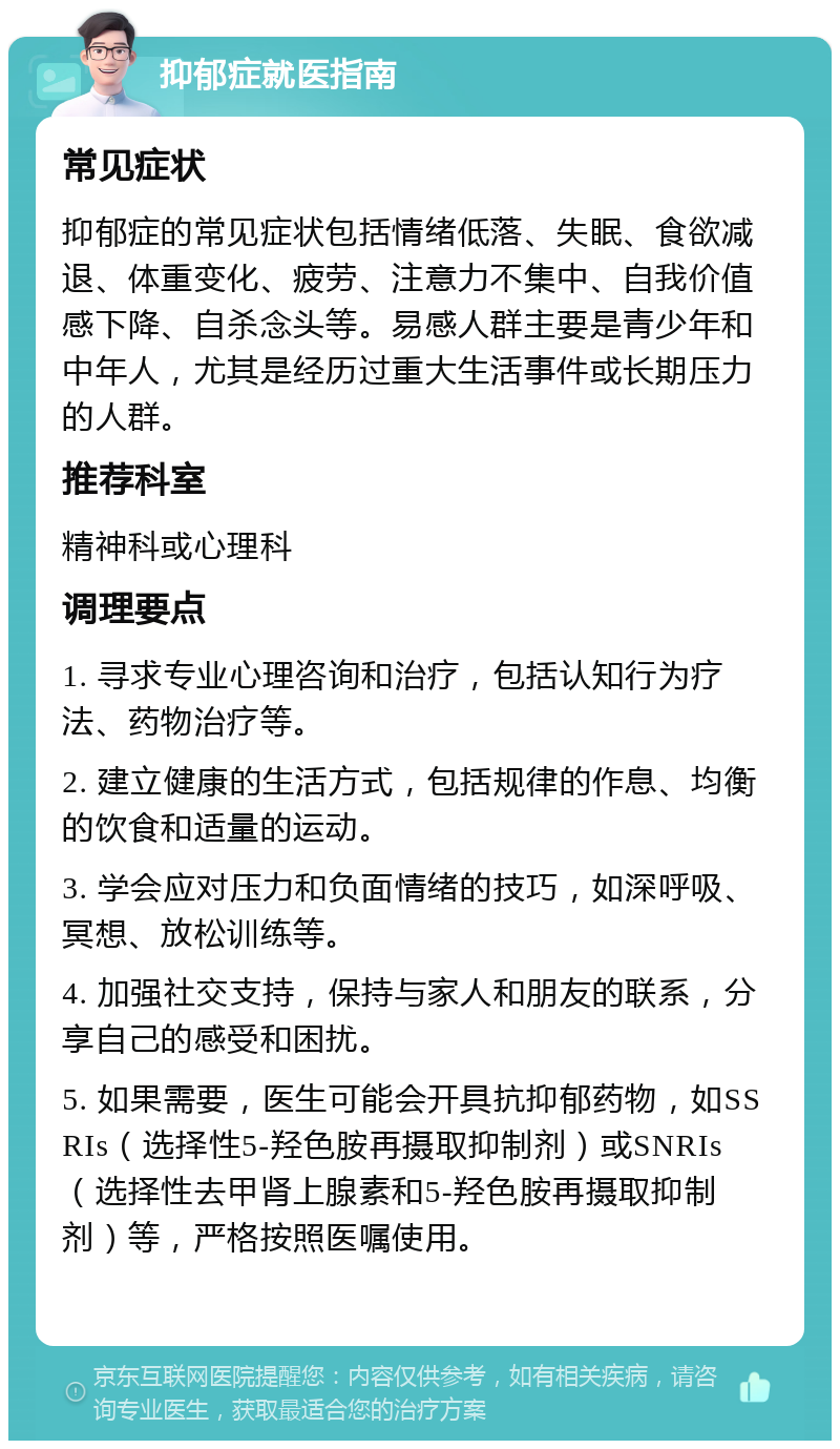 抑郁症就医指南 常见症状 抑郁症的常见症状包括情绪低落、失眠、食欲减退、体重变化、疲劳、注意力不集中、自我价值感下降、自杀念头等。易感人群主要是青少年和中年人，尤其是经历过重大生活事件或长期压力的人群。 推荐科室 精神科或心理科 调理要点 1. 寻求专业心理咨询和治疗，包括认知行为疗法、药物治疗等。 2. 建立健康的生活方式，包括规律的作息、均衡的饮食和适量的运动。 3. 学会应对压力和负面情绪的技巧，如深呼吸、冥想、放松训练等。 4. 加强社交支持，保持与家人和朋友的联系，分享自己的感受和困扰。 5. 如果需要，医生可能会开具抗抑郁药物，如SSRIs（选择性5-羟色胺再摄取抑制剂）或SNRIs（选择性去甲肾上腺素和5-羟色胺再摄取抑制剂）等，严格按照医嘱使用。