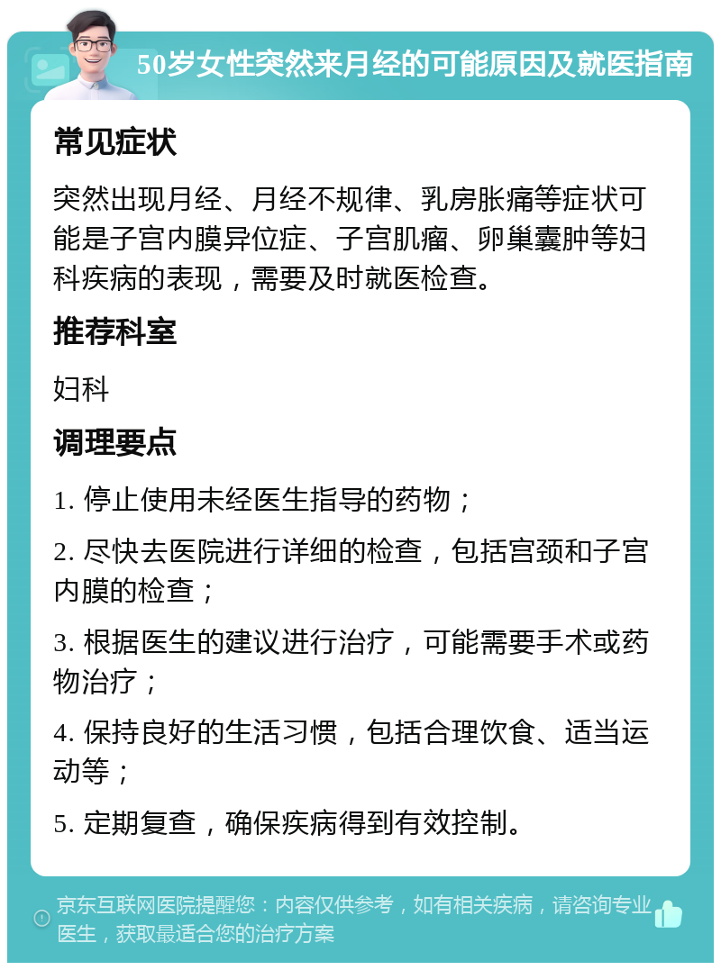 50岁女性突然来月经的可能原因及就医指南 常见症状 突然出现月经、月经不规律、乳房胀痛等症状可能是子宫内膜异位症、子宫肌瘤、卵巢囊肿等妇科疾病的表现，需要及时就医检查。 推荐科室 妇科 调理要点 1. 停止使用未经医生指导的药物； 2. 尽快去医院进行详细的检查，包括宫颈和子宫内膜的检查； 3. 根据医生的建议进行治疗，可能需要手术或药物治疗； 4. 保持良好的生活习惯，包括合理饮食、适当运动等； 5. 定期复查，确保疾病得到有效控制。