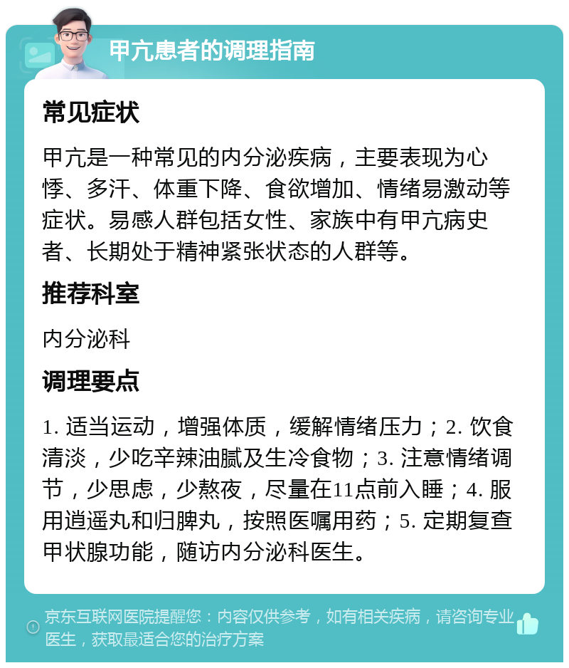 甲亢患者的调理指南 常见症状 甲亢是一种常见的内分泌疾病，主要表现为心悸、多汗、体重下降、食欲增加、情绪易激动等症状。易感人群包括女性、家族中有甲亢病史者、长期处于精神紧张状态的人群等。 推荐科室 内分泌科 调理要点 1. 适当运动，增强体质，缓解情绪压力；2. 饮食清淡，少吃辛辣油腻及生冷食物；3. 注意情绪调节，少思虑，少熬夜，尽量在11点前入睡；4. 服用逍遥丸和归脾丸，按照医嘱用药；5. 定期复查甲状腺功能，随访内分泌科医生。