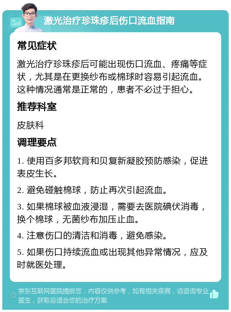 激光治疗珍珠疹后伤口流血指南 常见症状 激光治疗珍珠疹后可能出现伤口流血、疼痛等症状，尤其是在更换纱布或棉球时容易引起流血。这种情况通常是正常的，患者不必过于担心。 推荐科室 皮肤科 调理要点 1. 使用百多邦软膏和贝复新凝胶预防感染，促进表皮生长。 2. 避免碰触棉球，防止再次引起流血。 3. 如果棉球被血液浸湿，需要去医院碘伏消毒，换个棉球，无菌纱布加压止血。 4. 注意伤口的清洁和消毒，避免感染。 5. 如果伤口持续流血或出现其他异常情况，应及时就医处理。