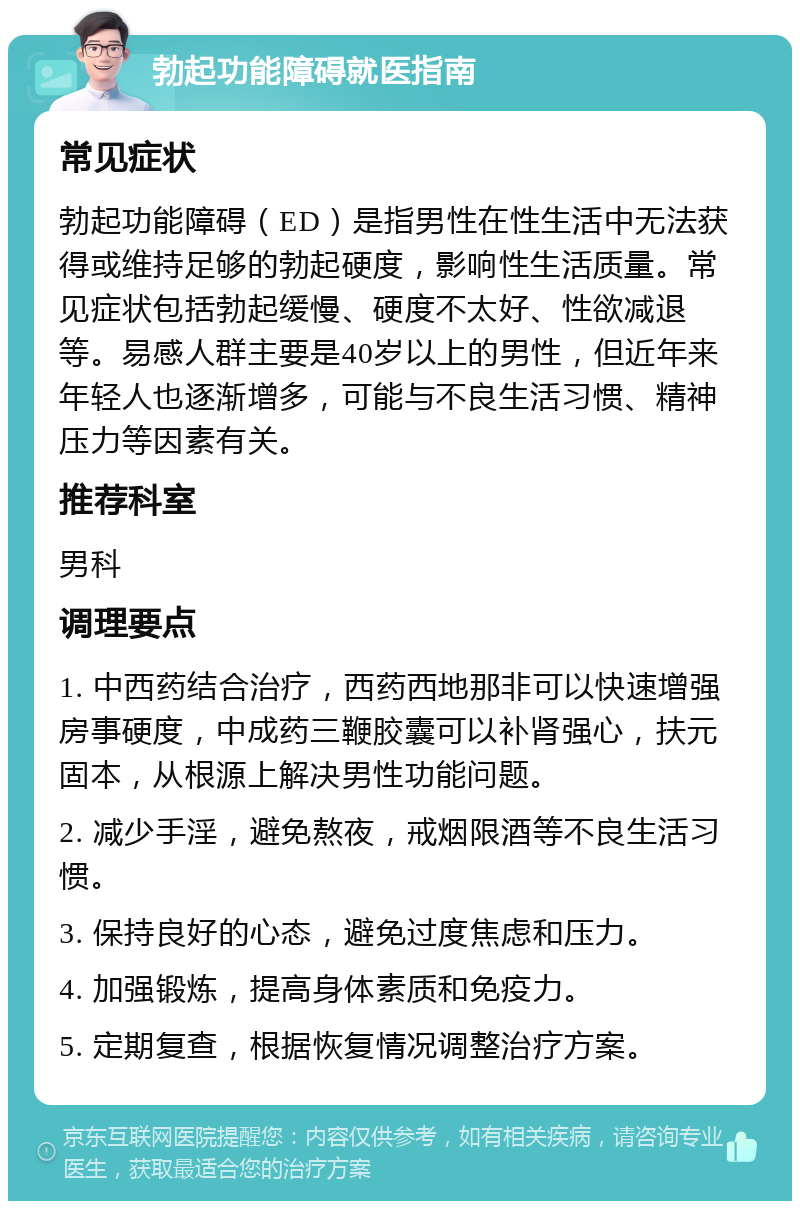 勃起功能障碍就医指南 常见症状 勃起功能障碍（ED）是指男性在性生活中无法获得或维持足够的勃起硬度，影响性生活质量。常见症状包括勃起缓慢、硬度不太好、性欲减退等。易感人群主要是40岁以上的男性，但近年来年轻人也逐渐增多，可能与不良生活习惯、精神压力等因素有关。 推荐科室 男科 调理要点 1. 中西药结合治疗，西药西地那非可以快速增强房事硬度，中成药三鞭胶囊可以补肾强心，扶元固本，从根源上解决男性功能问题。 2. 减少手淫，避免熬夜，戒烟限酒等不良生活习惯。 3. 保持良好的心态，避免过度焦虑和压力。 4. 加强锻炼，提高身体素质和免疫力。 5. 定期复查，根据恢复情况调整治疗方案。