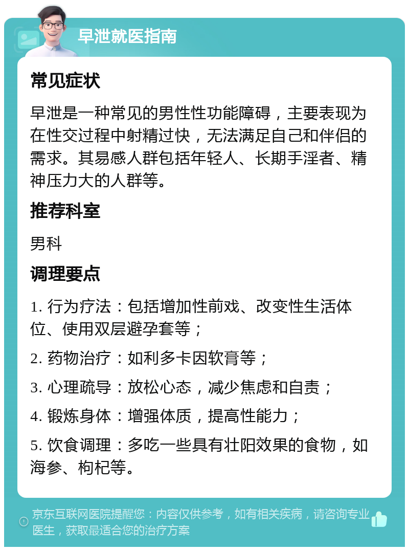 早泄就医指南 常见症状 早泄是一种常见的男性性功能障碍，主要表现为在性交过程中射精过快，无法满足自己和伴侣的需求。其易感人群包括年轻人、长期手淫者、精神压力大的人群等。 推荐科室 男科 调理要点 1. 行为疗法：包括增加性前戏、改变性生活体位、使用双层避孕套等； 2. 药物治疗：如利多卡因软膏等； 3. 心理疏导：放松心态，减少焦虑和自责； 4. 锻炼身体：增强体质，提高性能力； 5. 饮食调理：多吃一些具有壮阳效果的食物，如海参、枸杞等。