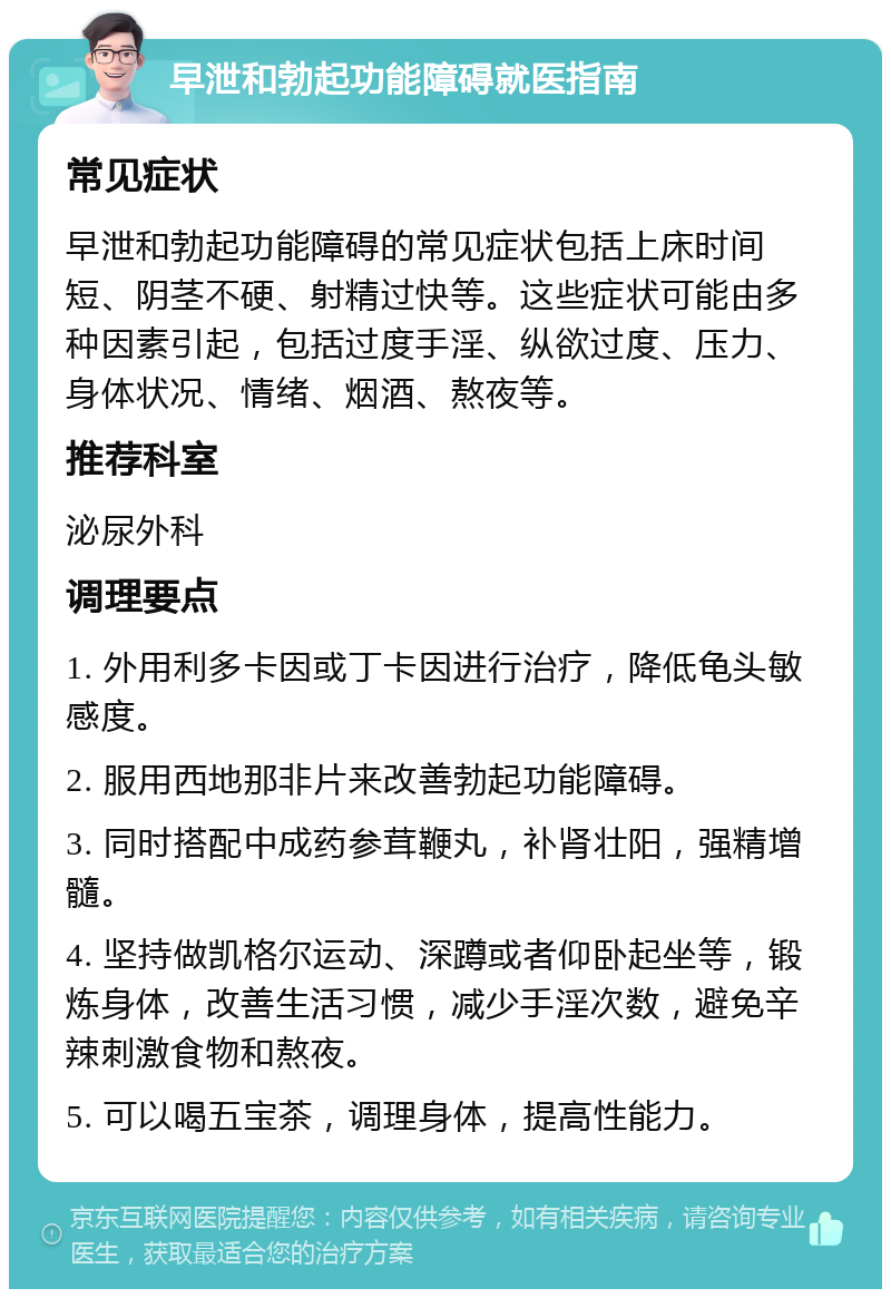 早泄和勃起功能障碍就医指南 常见症状 早泄和勃起功能障碍的常见症状包括上床时间短、阴茎不硬、射精过快等。这些症状可能由多种因素引起，包括过度手淫、纵欲过度、压力、身体状况、情绪、烟酒、熬夜等。 推荐科室 泌尿外科 调理要点 1. 外用利多卡因或丁卡因进行治疗，降低龟头敏感度。 2. 服用西地那非片来改善勃起功能障碍。 3. 同时搭配中成药参茸鞭丸，补肾壮阳，强精增髓。 4. 坚持做凯格尔运动、深蹲或者仰卧起坐等，锻炼身体，改善生活习惯，减少手淫次数，避免辛辣刺激食物和熬夜。 5. 可以喝五宝茶，调理身体，提高性能力。