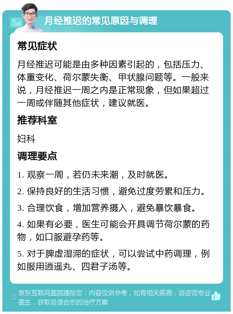 月经推迟的常见原因与调理 常见症状 月经推迟可能是由多种因素引起的，包括压力、体重变化、荷尔蒙失衡、甲状腺问题等。一般来说，月经推迟一周之内是正常现象，但如果超过一周或伴随其他症状，建议就医。 推荐科室 妇科 调理要点 1. 观察一周，若仍未来潮，及时就医。 2. 保持良好的生活习惯，避免过度劳累和压力。 3. 合理饮食，增加营养摄入，避免暴饮暴食。 4. 如果有必要，医生可能会开具调节荷尔蒙的药物，如口服避孕药等。 5. 对于脾虚湿滞的症状，可以尝试中药调理，例如服用逍遥丸、四君子汤等。