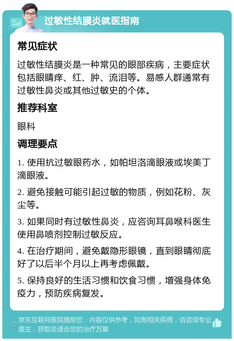 过敏性结膜炎就医指南 常见症状 过敏性结膜炎是一种常见的眼部疾病，主要症状包括眼睛痒、红、肿、流泪等。易感人群通常有过敏性鼻炎或其他过敏史的个体。 推荐科室 眼科 调理要点 1. 使用抗过敏眼药水，如帕坦洛滴眼液或埃美丁滴眼液。 2. 避免接触可能引起过敏的物质，例如花粉、灰尘等。 3. 如果同时有过敏性鼻炎，应咨询耳鼻喉科医生使用鼻喷剂控制过敏反应。 4. 在治疗期间，避免戴隐形眼镜，直到眼睛彻底好了以后半个月以上再考虑佩戴。 5. 保持良好的生活习惯和饮食习惯，增强身体免疫力，预防疾病复发。