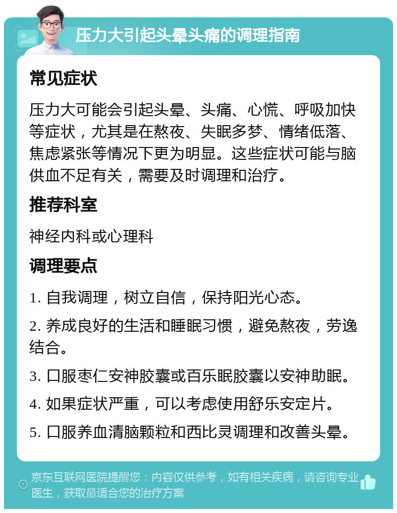 压力大引起头晕头痛的调理指南 常见症状 压力大可能会引起头晕、头痛、心慌、呼吸加快等症状，尤其是在熬夜、失眠多梦、情绪低落、焦虑紧张等情况下更为明显。这些症状可能与脑供血不足有关，需要及时调理和治疗。 推荐科室 神经内科或心理科 调理要点 1. 自我调理，树立自信，保持阳光心态。 2. 养成良好的生活和睡眠习惯，避免熬夜，劳逸结合。 3. 口服枣仁安神胶囊或百乐眠胶囊以安神助眠。 4. 如果症状严重，可以考虑使用舒乐安定片。 5. 口服养血清脑颗粒和西比灵调理和改善头晕。