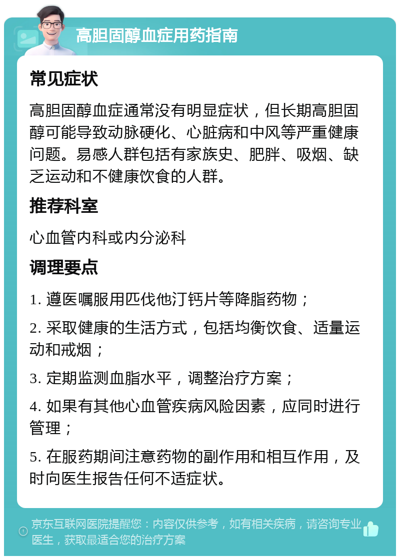 高胆固醇血症用药指南 常见症状 高胆固醇血症通常没有明显症状，但长期高胆固醇可能导致动脉硬化、心脏病和中风等严重健康问题。易感人群包括有家族史、肥胖、吸烟、缺乏运动和不健康饮食的人群。 推荐科室 心血管内科或内分泌科 调理要点 1. 遵医嘱服用匹伐他汀钙片等降脂药物； 2. 采取健康的生活方式，包括均衡饮食、适量运动和戒烟； 3. 定期监测血脂水平，调整治疗方案； 4. 如果有其他心血管疾病风险因素，应同时进行管理； 5. 在服药期间注意药物的副作用和相互作用，及时向医生报告任何不适症状。