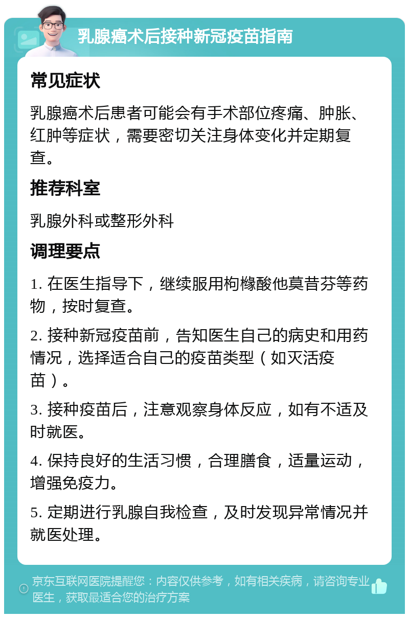 乳腺癌术后接种新冠疫苗指南 常见症状 乳腺癌术后患者可能会有手术部位疼痛、肿胀、红肿等症状，需要密切关注身体变化并定期复查。 推荐科室 乳腺外科或整形外科 调理要点 1. 在医生指导下，继续服用枸橼酸他莫昔芬等药物，按时复查。 2. 接种新冠疫苗前，告知医生自己的病史和用药情况，选择适合自己的疫苗类型（如灭活疫苗）。 3. 接种疫苗后，注意观察身体反应，如有不适及时就医。 4. 保持良好的生活习惯，合理膳食，适量运动，增强免疫力。 5. 定期进行乳腺自我检查，及时发现异常情况并就医处理。