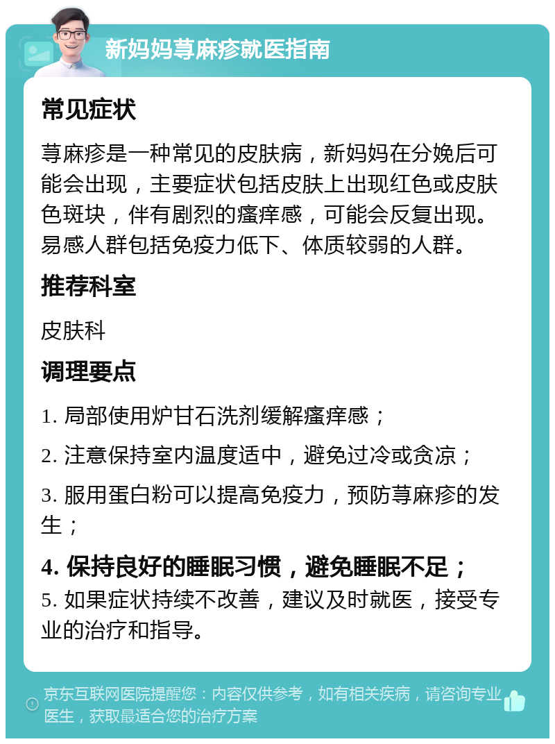 新妈妈荨麻疹就医指南 常见症状 荨麻疹是一种常见的皮肤病，新妈妈在分娩后可能会出现，主要症状包括皮肤上出现红色或皮肤色斑块，伴有剧烈的瘙痒感，可能会反复出现。易感人群包括免疫力低下、体质较弱的人群。 推荐科室 皮肤科 调理要点 1. 局部使用炉甘石洗剂缓解瘙痒感； 2. 注意保持室内温度适中，避免过冷或贪凉； 3. 服用蛋白粉可以提高免疫力，预防荨麻疹的发生； 4. 保持良好的睡眠习惯，避免睡眠不足； 5. 如果症状持续不改善，建议及时就医，接受专业的治疗和指导。