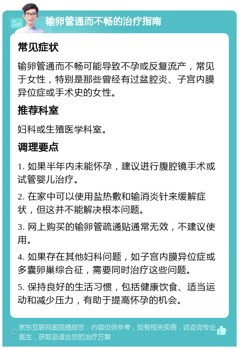 输卵管通而不畅的治疗指南 常见症状 输卵管通而不畅可能导致不孕或反复流产，常见于女性，特别是那些曾经有过盆腔炎、子宫内膜异位症或手术史的女性。 推荐科室 妇科或生殖医学科室。 调理要点 1. 如果半年内未能怀孕，建议进行腹腔镜手术或试管婴儿治疗。 2. 在家中可以使用盐热敷和输消炎针来缓解症状，但这并不能解决根本问题。 3. 网上购买的输卵管疏通贴通常无效，不建议使用。 4. 如果存在其他妇科问题，如子宫内膜异位症或多囊卵巢综合征，需要同时治疗这些问题。 5. 保持良好的生活习惯，包括健康饮食、适当运动和减少压力，有助于提高怀孕的机会。