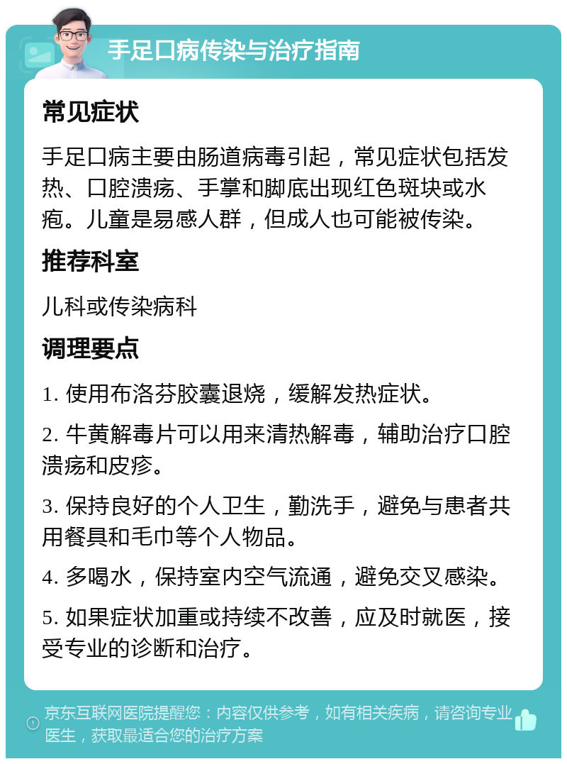 手足口病传染与治疗指南 常见症状 手足口病主要由肠道病毒引起，常见症状包括发热、口腔溃疡、手掌和脚底出现红色斑块或水疱。儿童是易感人群，但成人也可能被传染。 推荐科室 儿科或传染病科 调理要点 1. 使用布洛芬胶囊退烧，缓解发热症状。 2. 牛黄解毒片可以用来清热解毒，辅助治疗口腔溃疡和皮疹。 3. 保持良好的个人卫生，勤洗手，避免与患者共用餐具和毛巾等个人物品。 4. 多喝水，保持室内空气流通，避免交叉感染。 5. 如果症状加重或持续不改善，应及时就医，接受专业的诊断和治疗。