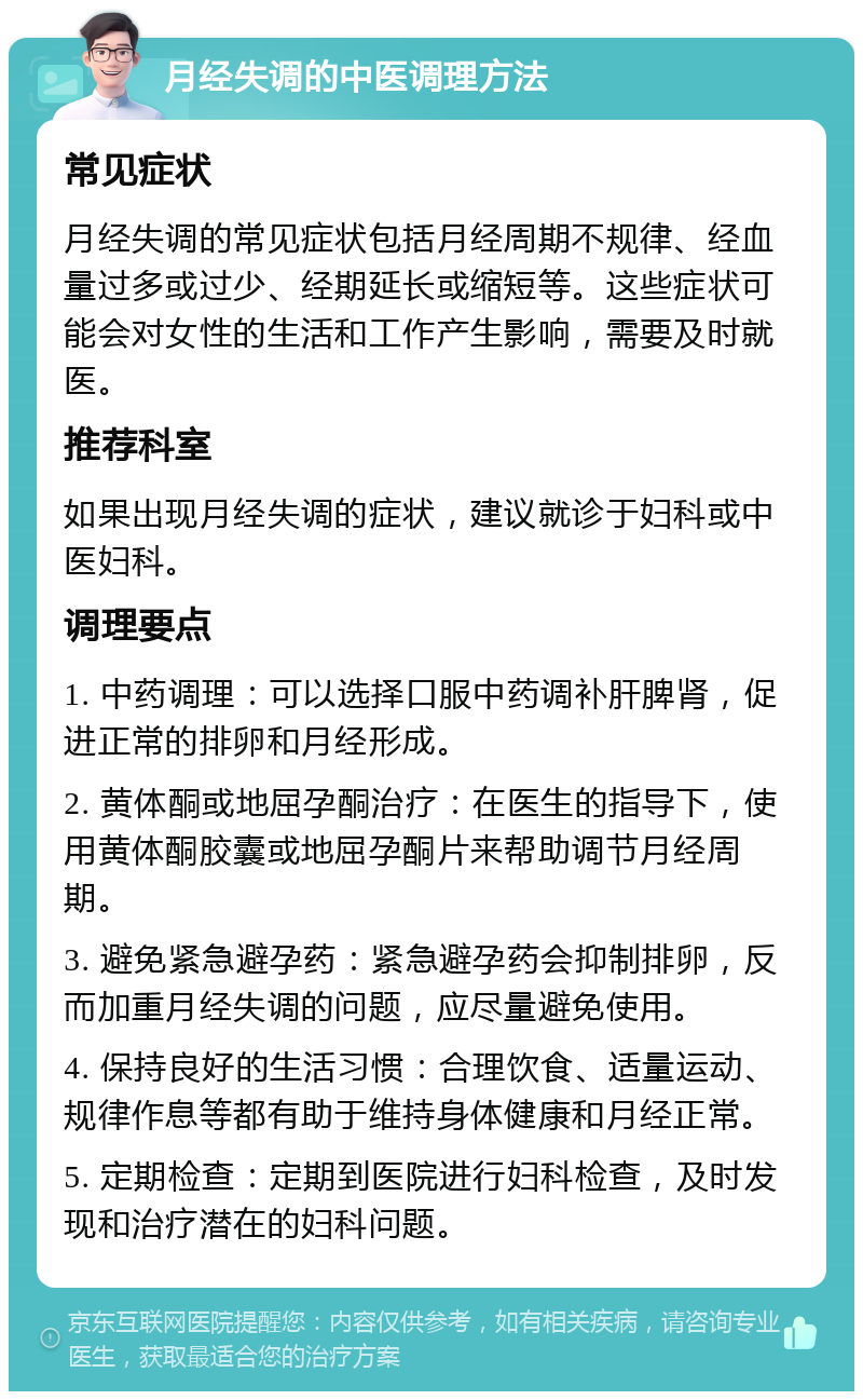 月经失调的中医调理方法 常见症状 月经失调的常见症状包括月经周期不规律、经血量过多或过少、经期延长或缩短等。这些症状可能会对女性的生活和工作产生影响，需要及时就医。 推荐科室 如果出现月经失调的症状，建议就诊于妇科或中医妇科。 调理要点 1. 中药调理：可以选择口服中药调补肝脾肾，促进正常的排卵和月经形成。 2. 黄体酮或地屈孕酮治疗：在医生的指导下，使用黄体酮胶囊或地屈孕酮片来帮助调节月经周期。 3. 避免紧急避孕药：紧急避孕药会抑制排卵，反而加重月经失调的问题，应尽量避免使用。 4. 保持良好的生活习惯：合理饮食、适量运动、规律作息等都有助于维持身体健康和月经正常。 5. 定期检查：定期到医院进行妇科检查，及时发现和治疗潜在的妇科问题。