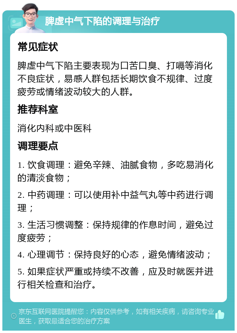 脾虚中气下陷的调理与治疗 常见症状 脾虚中气下陷主要表现为口苦口臭、打嗝等消化不良症状，易感人群包括长期饮食不规律、过度疲劳或情绪波动较大的人群。 推荐科室 消化内科或中医科 调理要点 1. 饮食调理：避免辛辣、油腻食物，多吃易消化的清淡食物； 2. 中药调理：可以使用补中益气丸等中药进行调理； 3. 生活习惯调整：保持规律的作息时间，避免过度疲劳； 4. 心理调节：保持良好的心态，避免情绪波动； 5. 如果症状严重或持续不改善，应及时就医并进行相关检查和治疗。