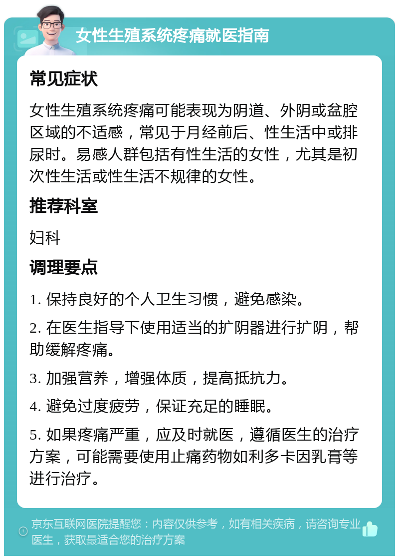 女性生殖系统疼痛就医指南 常见症状 女性生殖系统疼痛可能表现为阴道、外阴或盆腔区域的不适感，常见于月经前后、性生活中或排尿时。易感人群包括有性生活的女性，尤其是初次性生活或性生活不规律的女性。 推荐科室 妇科 调理要点 1. 保持良好的个人卫生习惯，避免感染。 2. 在医生指导下使用适当的扩阴器进行扩阴，帮助缓解疼痛。 3. 加强营养，增强体质，提高抵抗力。 4. 避免过度疲劳，保证充足的睡眠。 5. 如果疼痛严重，应及时就医，遵循医生的治疗方案，可能需要使用止痛药物如利多卡因乳膏等进行治疗。