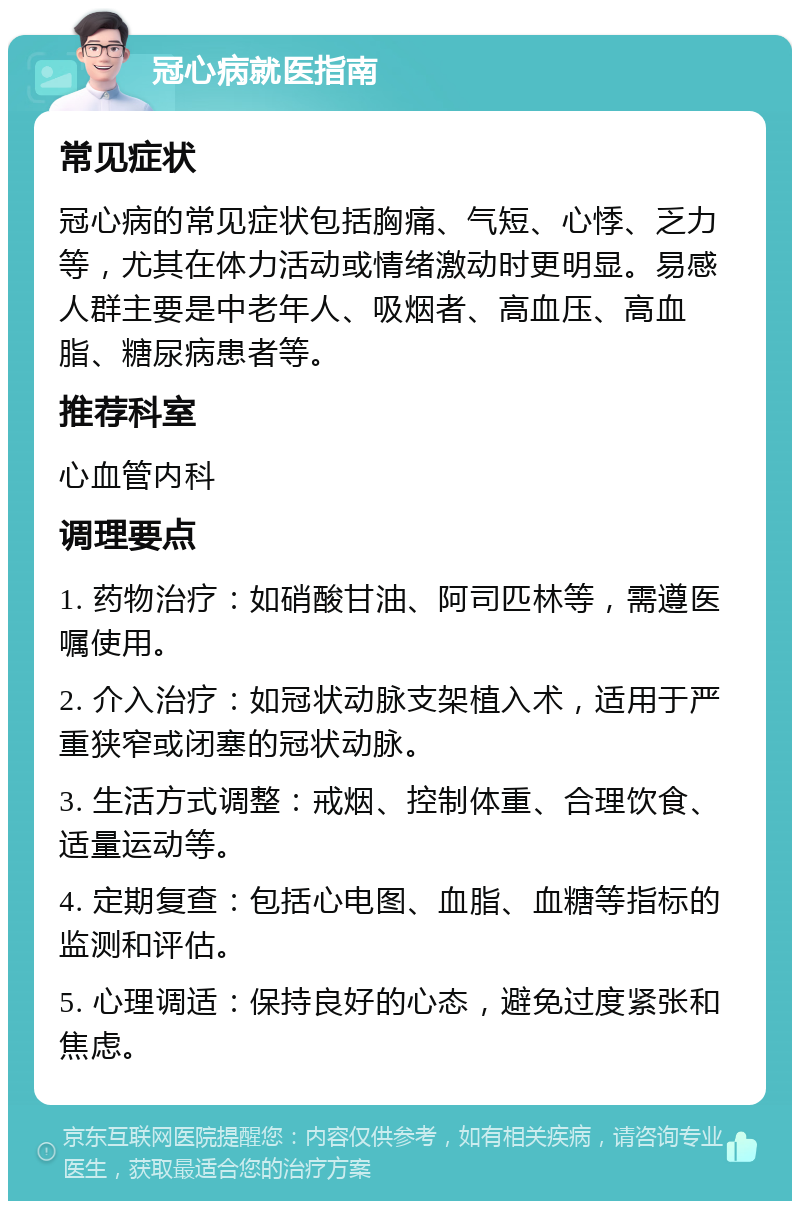 冠心病就医指南 常见症状 冠心病的常见症状包括胸痛、气短、心悸、乏力等，尤其在体力活动或情绪激动时更明显。易感人群主要是中老年人、吸烟者、高血压、高血脂、糖尿病患者等。 推荐科室 心血管内科 调理要点 1. 药物治疗：如硝酸甘油、阿司匹林等，需遵医嘱使用。 2. 介入治疗：如冠状动脉支架植入术，适用于严重狭窄或闭塞的冠状动脉。 3. 生活方式调整：戒烟、控制体重、合理饮食、适量运动等。 4. 定期复查：包括心电图、血脂、血糖等指标的监测和评估。 5. 心理调适：保持良好的心态，避免过度紧张和焦虑。